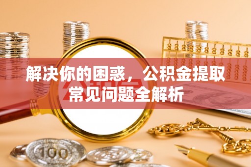 水磨沟解决你的困惑，公积金提取常见问题全解析