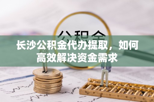 水磨沟长沙公积金代办提取，如何高效解决资金需求