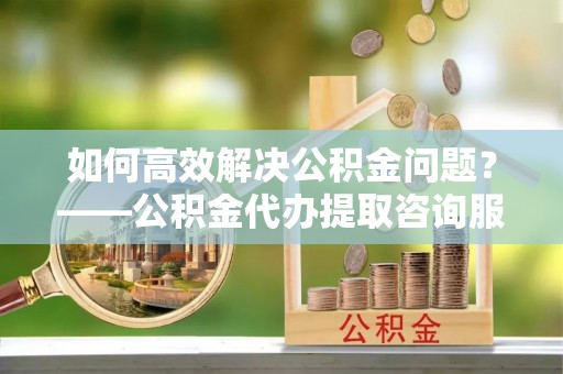水磨沟如何高效解决公积金问题？——公积金代办提取咨询服务指南
